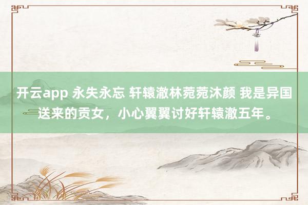 开云app 永失永忘 轩辕澈林菀菀沐颜 我是异国送来的贡女,小心翼翼讨好轩辕澈五年。