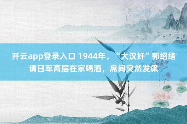 开云app登录入口 1944年,“大汉奸”郭绍绪请日军高层在家喝酒,席间突然发飙