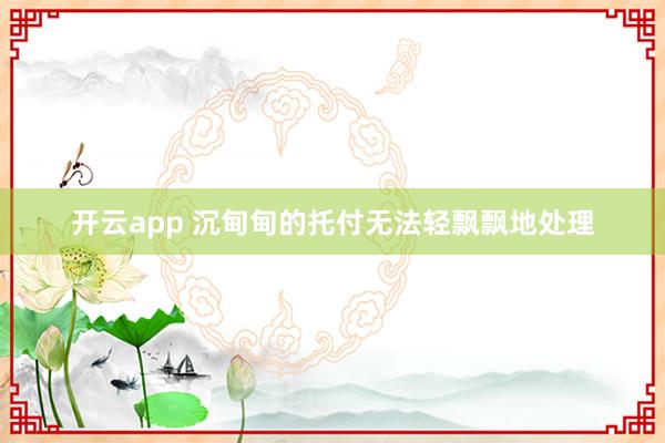 开云app 沉甸甸的托付无法轻飘飘地处理