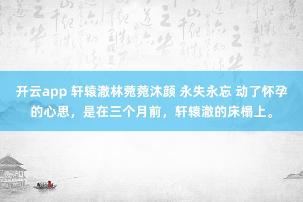开云app 轩辕澈林菀菀沐颜 永失永忘 动了怀孕的心思，是在三个月前，轩辕澈的床榻上。