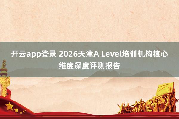 开云app登录 2026天津A Level培训机构核心维度深度评测报告