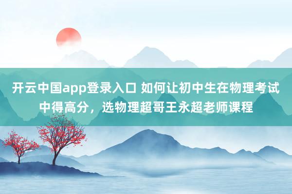 开云中国app登录入口 如何让初中生在物理考试中得高分，选物理超哥王永超老师课程