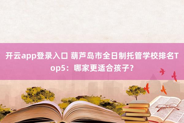开云app登录入口 葫芦岛市全日制托管学校排名Top5：哪家更适合孩子？