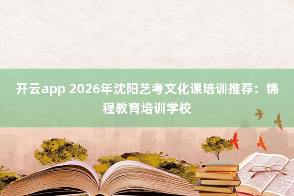开云app 2026年沈阳艺考文化课培训推荐:锦程教育培训学校