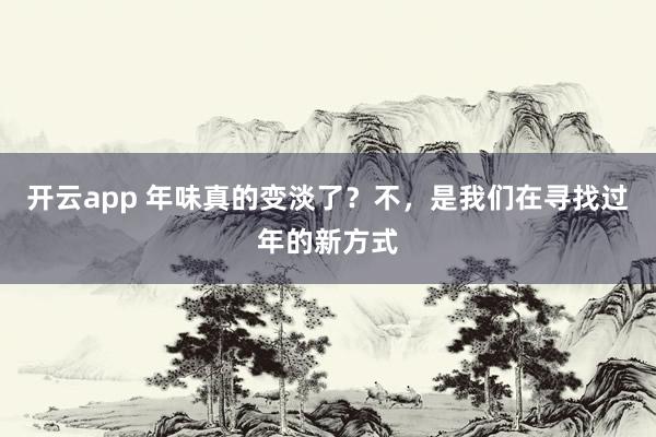 开云app 年味真的变淡了？不，是我们在寻找过年的新方式
