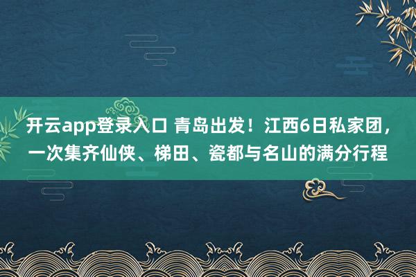 开云app登录入口 青岛出发！江西6日私家团，一次集齐仙侠、梯田、瓷都与名山的满分行程
