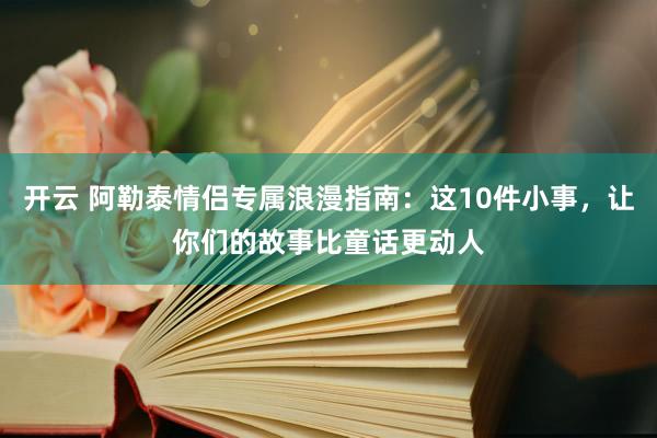 开云 阿勒泰情侣专属浪漫指南：这10件小事，让你们的故事比童话更动人