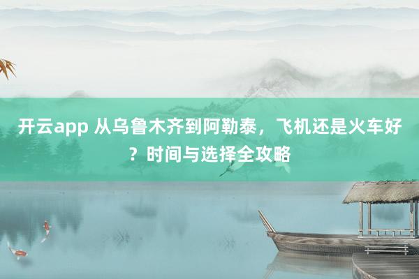 开云app 从乌鲁木齐到阿勒泰，飞机还是火车好？时间与选择全攻略