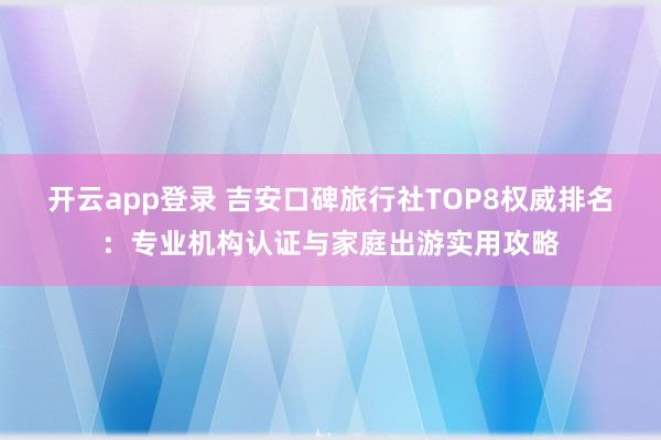 开云app登录 吉安口碑旅行社TOP8权威排名:专业机构认证与家庭出游实用攻略