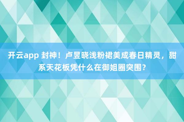 开云app 封神!卢昱晓浅粉裙美成春日精灵,甜系天花板凭什么在御姐圈突围?