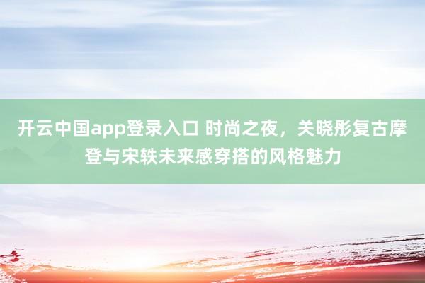 开云中国app登录入口 时尚之夜,关晓彤复古摩登与宋轶未来感穿搭的风格魅力