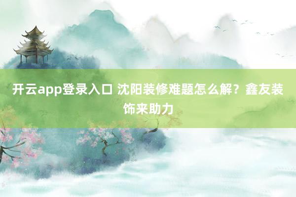 开云app登录入口 沈阳装修难题怎么解？鑫友装饰来助力