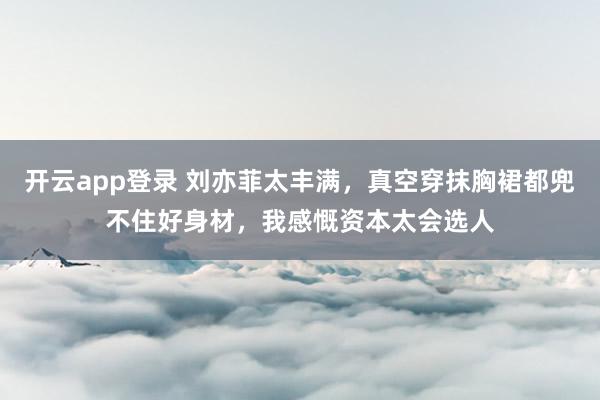 开云app登录 刘亦菲太丰满，真空穿抹胸裙都兜不住好身材，我感慨资本太会选人