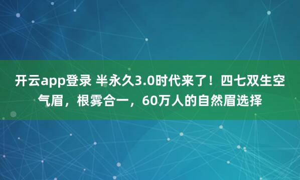 开云app登录 半永久3.0时代来了！四七双生空气眉，根雾合一，60万人的自然眉选择