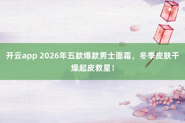 开云app 2026年五款爆款男士面霜,冬季皮肤干燥起皮救星!