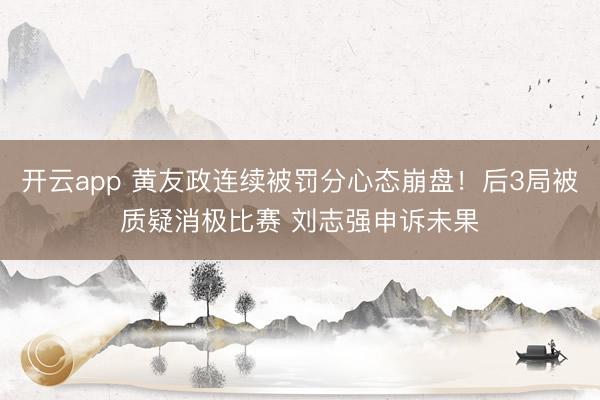 开云app 黄友政连续被罚分心态崩盘！后3局被质疑消极比赛 刘志强申诉未果