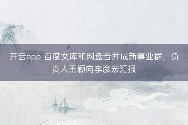 开云app 百度文库和网盘合并成新事业群,负责人王颖向李彦宏汇报