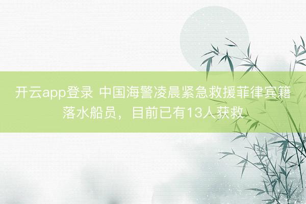 开云app登录 中国海警凌晨紧急救援菲律宾籍落水船员,目前已有13人获救