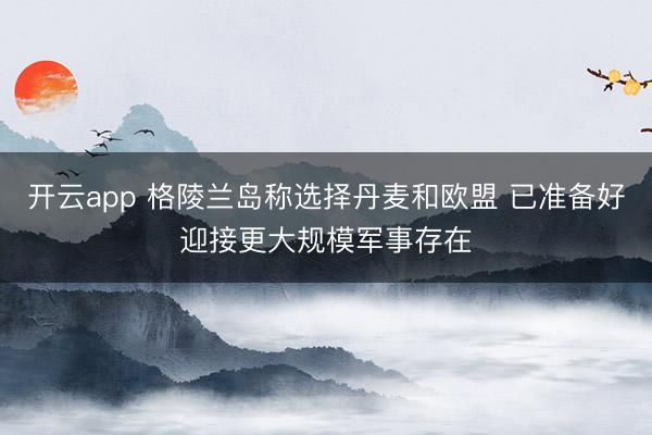 开云app 格陵兰岛称选择丹麦和欧盟 已准备好迎接更大规模军事存在