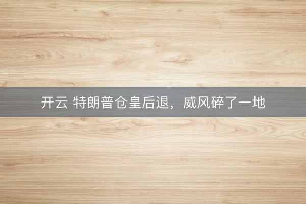 开云 特朗普仓皇后退，威风碎了一地