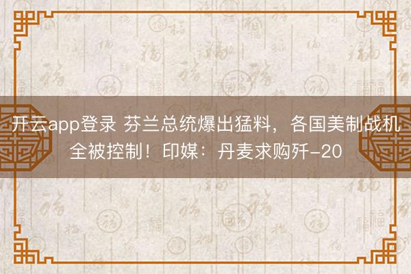 开云app登录 芬兰总统爆出猛料,各国美制战机全被控制!印媒:丹麦求购歼-20