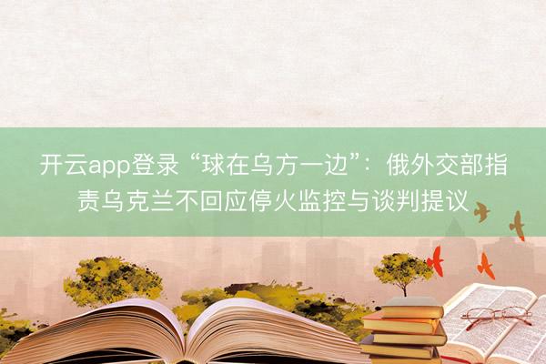 开云app登录 “球在乌方一边”：俄外交部指责乌克兰不回应停火监控与谈判提议