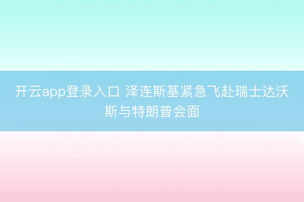 开云app登录入口 泽连斯基紧急飞赴瑞士达沃斯与特朗普会面