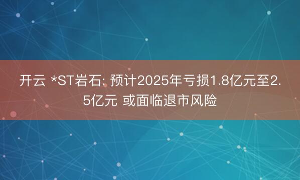 开云 *ST岩石: 预计2025年亏损1.8亿元至2.5亿元 或面临退市风险