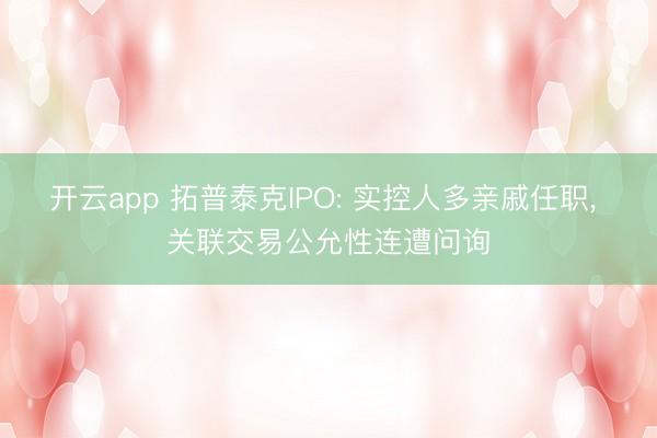 开云app 拓普泰克IPO: 实控人多亲戚任职, 关联交易公允性连遭问询