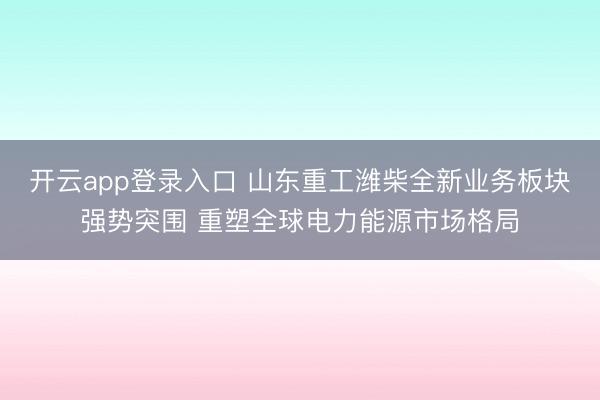 开云app登录入口 山东重工潍柴全新业务板块强势突围 重塑全球电力能源市场格局