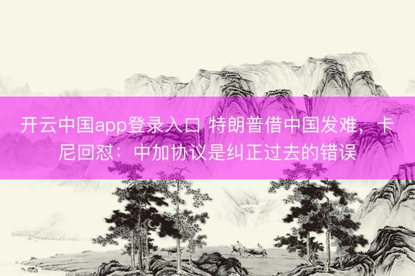 开云中国app登录入口 特朗普借中国发难，卡尼回怼：中加协议是纠正过去的错误