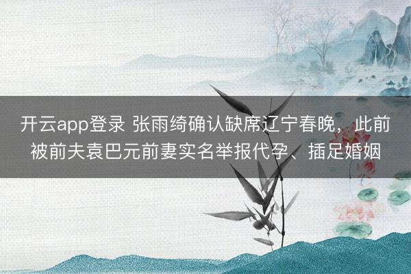 开云app登录 张雨绮确认缺席辽宁春晚,此前被前夫袁巴元前妻实名举报代孕、插足婚姻