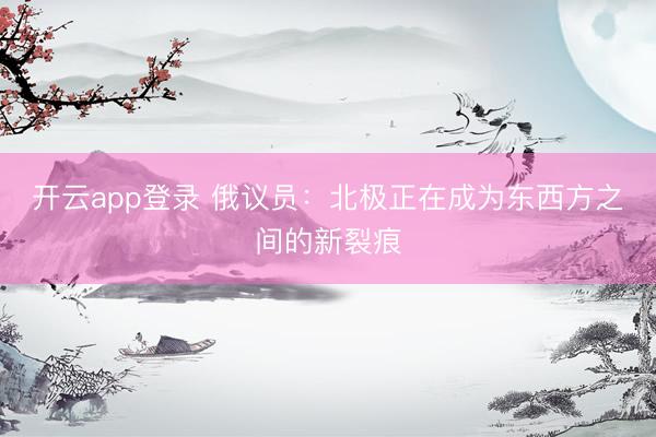开云app登录 俄议员：北极正在成为东西方之间的新裂痕