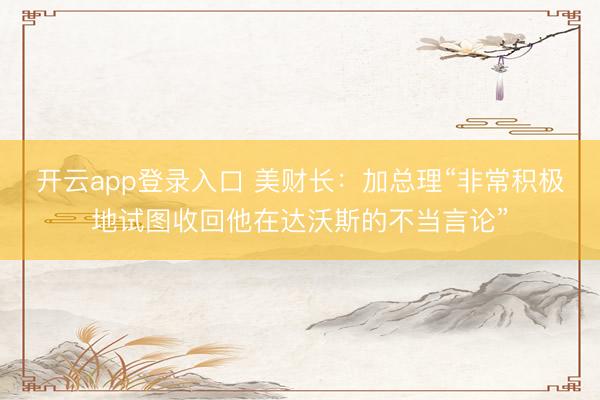 开云app登录入口 美财长：加总理“非常积极地试图收回他在达沃斯的不当言论”