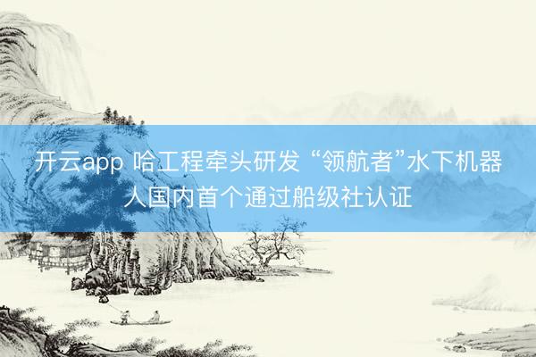 开云app 哈工程牵头研发 “领航者”水下机器人国内首个通过船级社认证