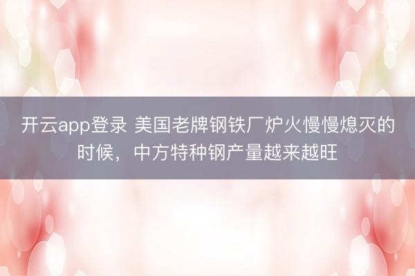 开云app登录 美国老牌钢铁厂炉火慢慢熄灭的时候，中方特种钢产量越来越旺