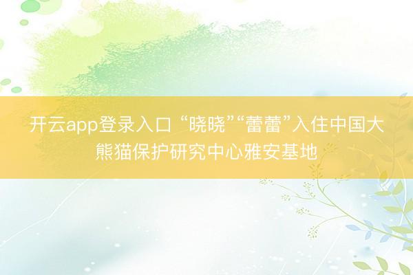 开云app登录入口 “晓晓”“蕾蕾”入住中国大熊猫保护研究中心雅安基地