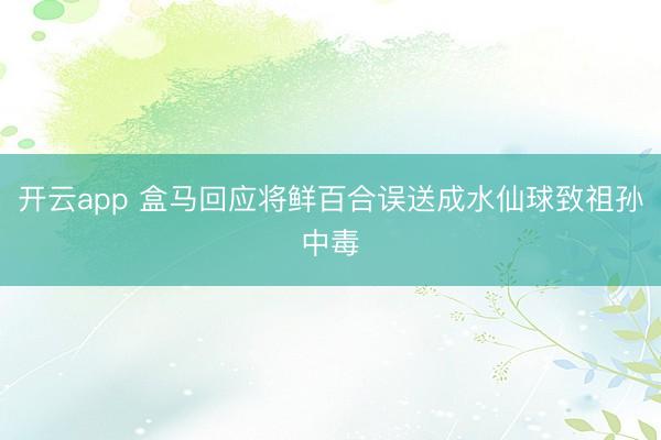 开云app 盒马回应将鲜百合误送成水仙球致祖孙中毒
