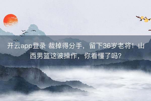 开云app登录 裁掉得分手，留下36岁老将！山西男篮这波操作，你看懂了吗？