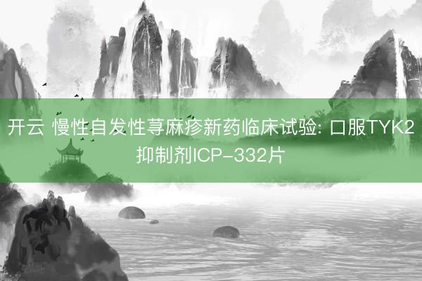 开云 慢性自发性荨麻疹新药临床试验: 口服TYK2抑制剂ICP-332片