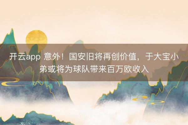 开云app 意外！国安旧将再创价值，于大宝小弟或将为球队带来百万欧收入