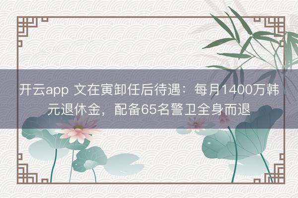 开云app 文在寅卸任后待遇：每月1400万韩元退休金，配备65名警卫全身而退