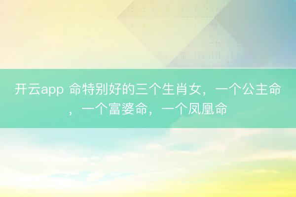 开云app 命特别好的三个生肖女，一个公主命，一个富婆命，一个凤凰命