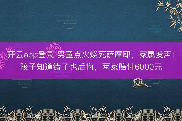 开云app登录 男童点火烧死萨摩耶，家属发声：孩子知道错了也后悔，两家赔付6000元