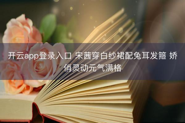 开云app登录入口 宋茜穿白纱裙配兔耳发箍 娇俏灵动元气满格