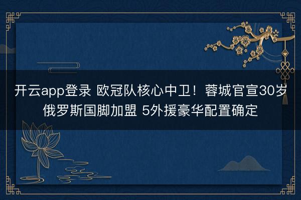开云app登录 欧冠队核心中卫!蓉城官宣30岁俄罗斯国脚加盟 5外援豪华配置确定