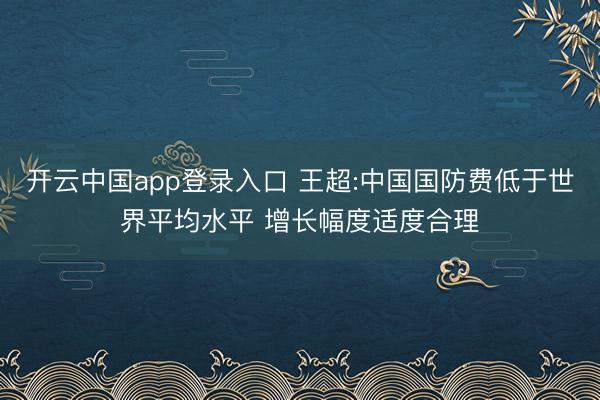 开云中国app登录入口 王超:中国国防费低于世界平均水平 增长幅度适度合理