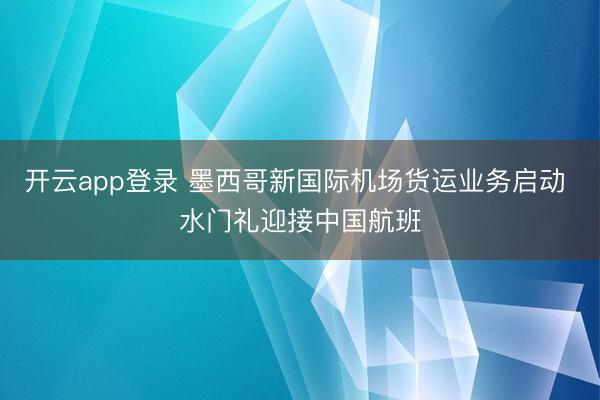 开云app登录 墨西哥新国际机场货运业务启动 水门礼迎接中国航班