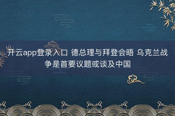 开云app登录入口 德总理与拜登会晤 乌克兰战争是首要议题或谈及中国