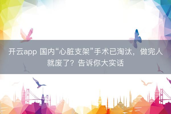 开云app 国内“心脏支架”手术已淘汰，做完人就废了？告诉你大实话